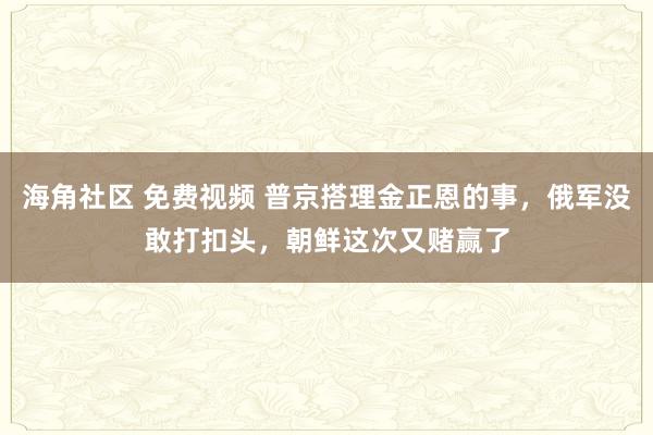 海角社区 免费视频 普京搭理金正恩的事，俄军没敢打扣头，朝鲜这次又赌赢了