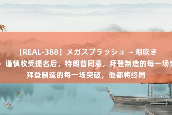 【REAL-388】メガスプラッシュ ～潮吹き絶頂スペシャル～ 谨慎收受提名后，特朗普同意，拜登制造的每一场突破，他都将终局