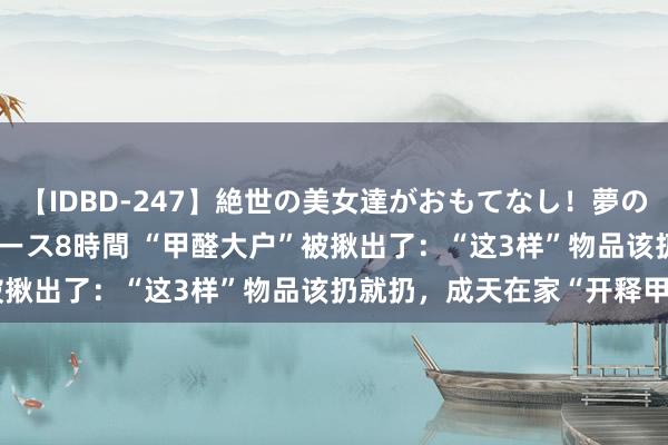 【IDBD-247】絶世の美女達がおもてなし！夢の桃源郷 IP風俗街 VIPコース8時間 “甲醛大户”被揪出了：“这3样”物品该扔就扔，成天在家“开释甲醛”