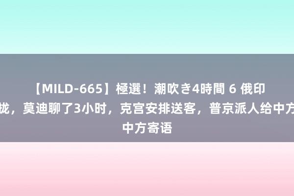 【MILD-665】極選！潮吹き4時間 6 俄印没谈拢，莫迪聊了3小时，克宫安排送客，普京派人给中方寄语