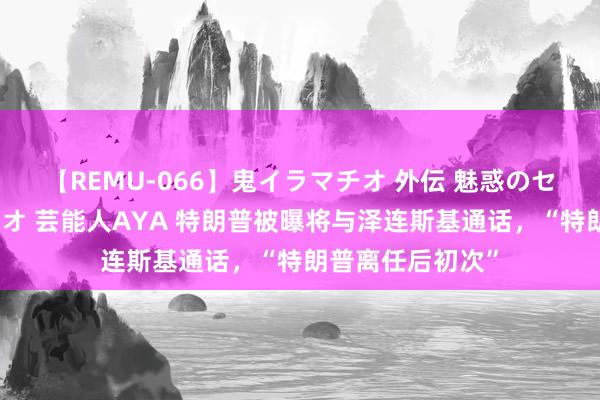 【REMU-066】鬼イラマチオ 外伝 魅惑のセクシーイラマチオ 芸能人AYA 特朗普被曝将与泽连斯基通话，“特朗普离任后初次”