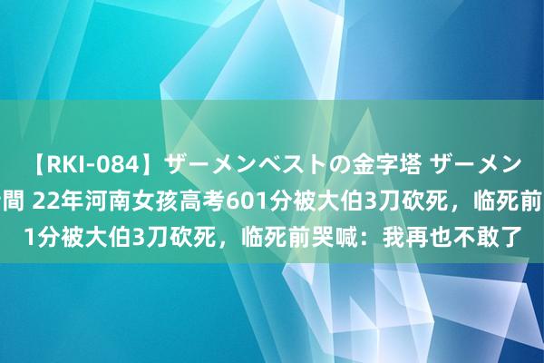 【RKI-084】ザーメンベストの金字塔 ザーメン大好き2000発 24時間 22年河南女孩高考601分被大伯3刀砍死，临死前哭喊：我再也不敢了