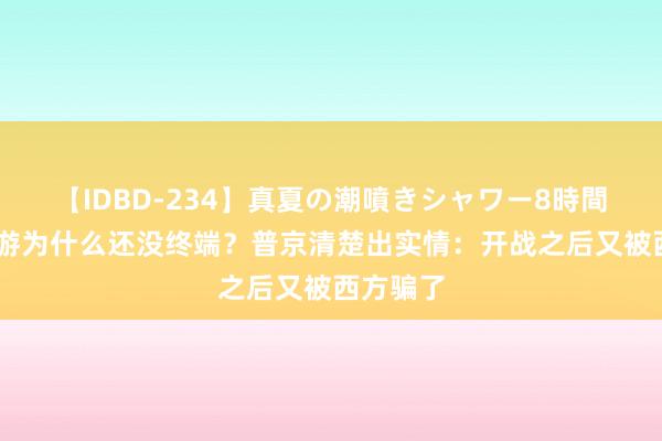 【IDBD-234】真夏の潮噴きシャワー8時間 俄乌交游为什么还没终端？普京清楚出实情：开战之后又被西方骗了