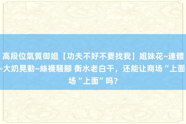 高段位氣質御姐【功夫不好不要找我】姐妹花~連體絲襪~大奶晃動~絲襪騷腳 衡水老白干，还能让商场“上面”吗？