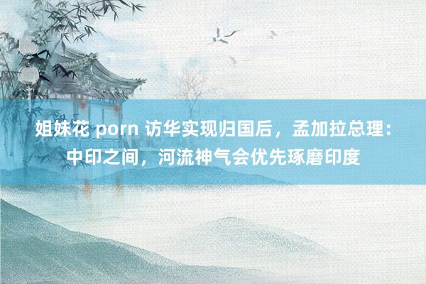 姐妹花 porn 访华实现归国后，孟加拉总理：中印之间，河流神气会优先琢磨印度