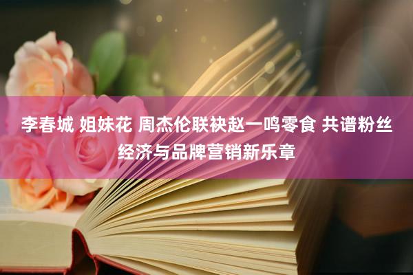 李春城 姐妹花 周杰伦联袂赵一鸣零食 共谱粉丝经济与品牌营销新乐章