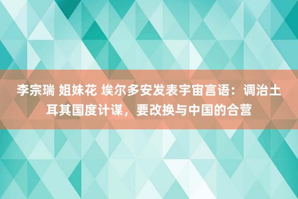 李宗瑞 姐妹花 埃尔多安发表宇宙言语：调治土耳其国度计谋，要改换与中国的合营