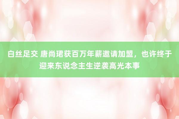 白丝足交 唐尚珺获百万年薪邀请加盟，也许终于迎来东说念主生逆袭高光本事