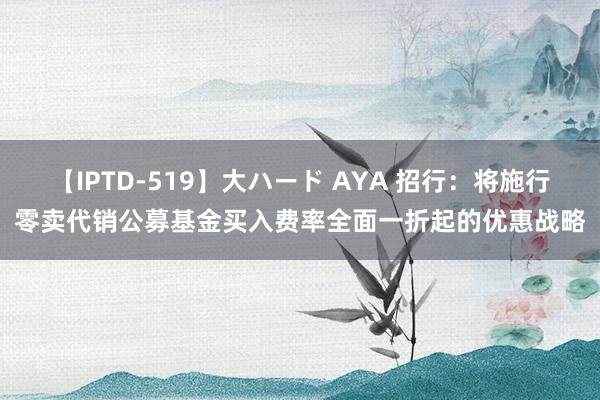 【IPTD-519】大ハード AYA 招行：将施行零卖代销公募基金买入费率全面一折起的优惠战略