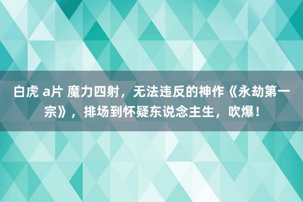 白虎 a片 魔力四射，无法违反的神作《永劫第一宗》，排场到怀疑东说念主生，吹爆！