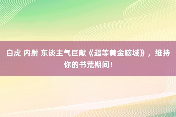 白虎 内射 东谈主气巨献《超等黄金脑域》，维持你的书荒期间！