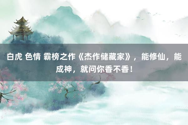 白虎 色情 霸榜之作《杰作储藏家》，能修仙，能成神，就问你香不香！