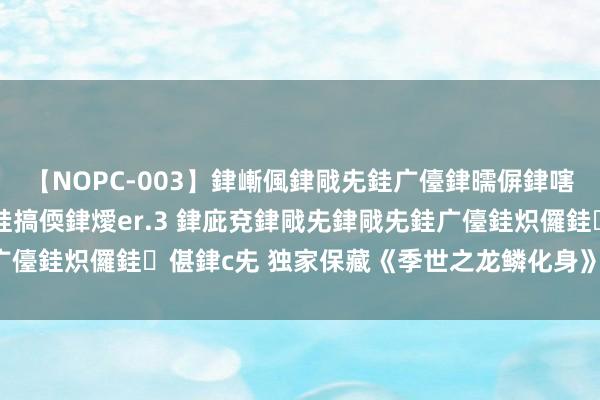 【NOPC-003】銉嶃偑銉戙兂銈广儓銉曘偋銉嗐偅銉冦偡銉ャ儫銉ャ兗銈搞偄銉燰er.3 銉庛兗銉戙兂銉戙兂銈广儓銈炽儸銈偡銉с兂 独家保藏《季世之龙鳞化身》，越看越沉迷！