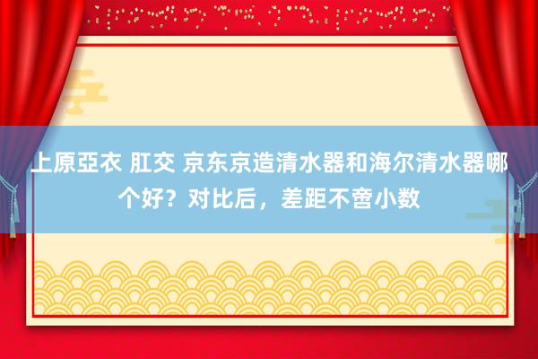 上原亞衣 肛交 京东京造清水器和海尔清水器哪个好？对比后，差距不啻小数