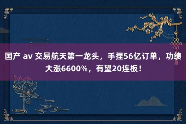 国产 av 交易航天第一龙头，手捏56亿订单，功绩大涨6600%，有望20连板！