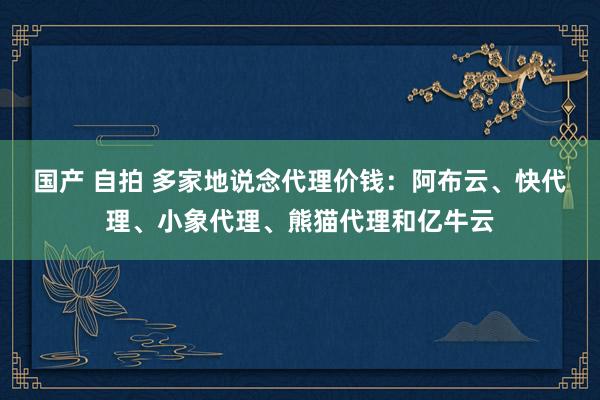 国产 自拍 多家地说念代理价钱：阿布云、快代理、小象代理、熊猫代理和亿牛云