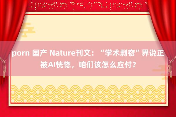 porn 国产 Nature刊文：“学术剽窃”界说正被AI恍惚，咱们该怎么应付？