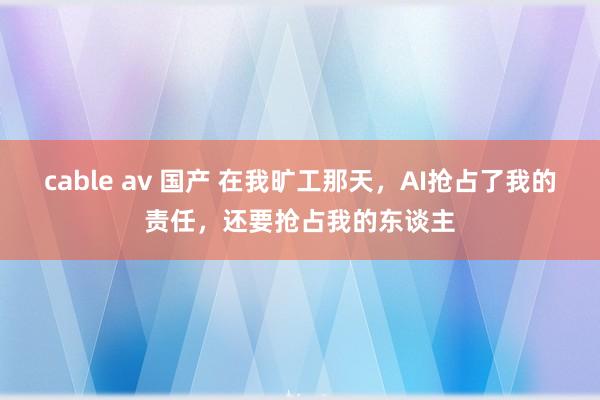 cable av 国产 在我旷工那天，AI抢占了我的责任，还要抢占我的东谈主