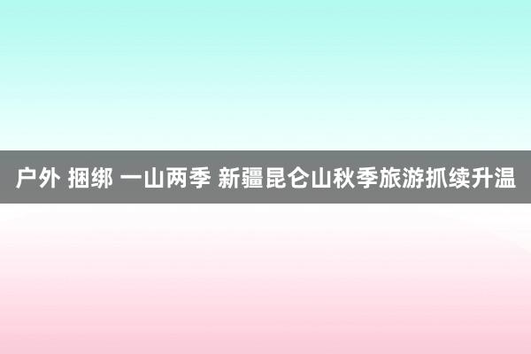 户外 捆绑 一山两季 新疆昆仑山秋季旅游抓续升温