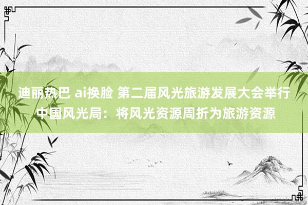 迪丽热巴 ai换脸 第二届风光旅游发展大会举行 中国风光局：将风光资源周折为旅游资源