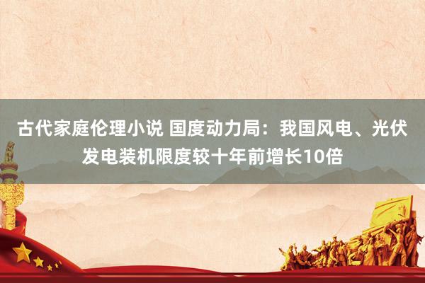 古代家庭伦理小说 国度动力局：我国风电、光伏发电装机限度较十年前增长10倍