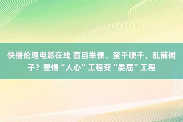 快播伦理电影在线 盲目举债、蛮干硬干、乱铺摊子？警惕“人心”工程变“委屈”工程