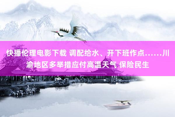 快播伦理电影下载 调配给水、开下班作点……川渝地区多举措应付高温天气 保险民生