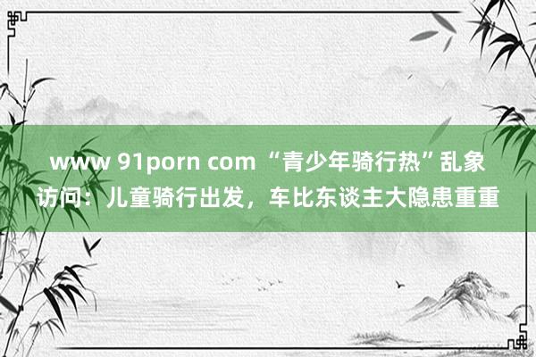 www 91porn com “青少年骑行热”乱象访问：儿童骑行出发，车比东谈主大隐患重重