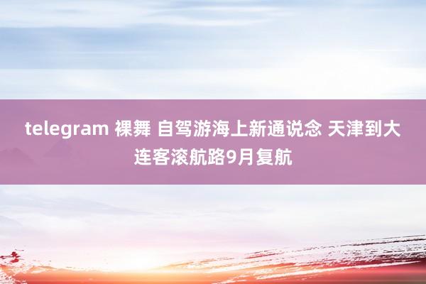 telegram 裸舞 自驾游海上新通说念 天津到大连客滚航路9月复航