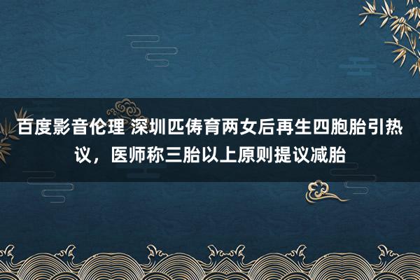 百度影音伦理 深圳匹俦育两女后再生四胞胎引热议，医师称三胎以上原则提议减胎