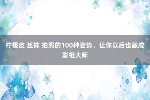 柠檬皮 丝袜 拍照的100种姿势，让你以后也酿成影相大师