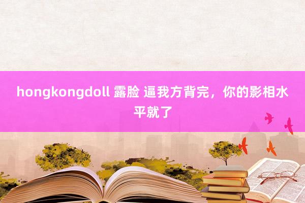 hongkongdoll 露脸 逼我方背完，你的影相水平就了