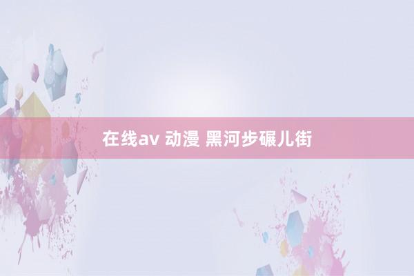 在线av 动漫 黑河步碾儿街