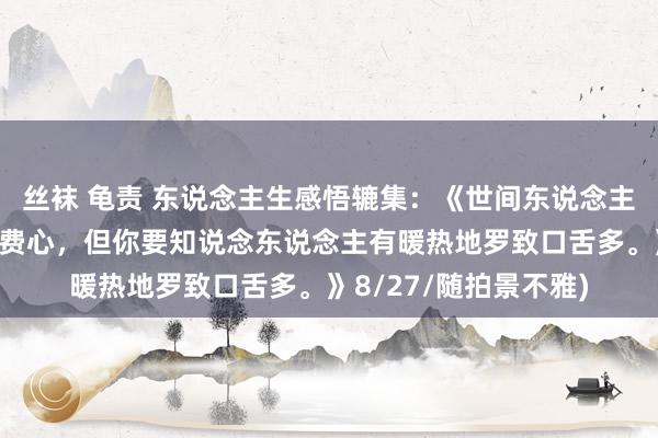 丝袜 龟责 东说念主生感悟辘集：《世间东说念主对一些事多是出于瞎费心，但你要知说念东说念主有暖热地罗致口舌多。》8/27/随拍景不雅)