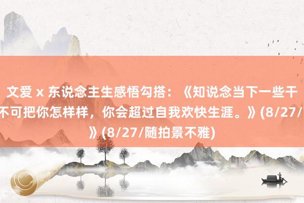 文爱 x 东说念主生感悟勾搭：《知说念当下一些干事司法谁也不可把你怎样样，你会超过自我欢快生涯。》(8/27/随拍景不雅)