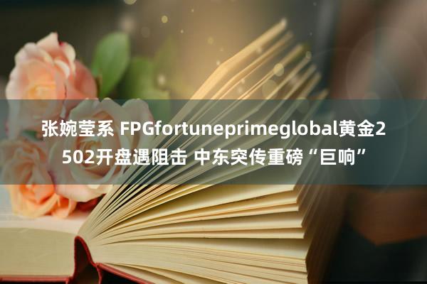 张婉莹系 FPGfortuneprimeglobal黄金2502开盘遇阻击 中东突传重磅“巨响”