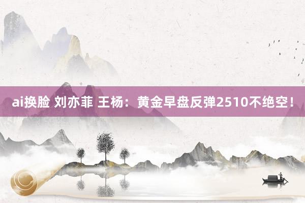 ai换脸 刘亦菲 王杨：黄金早盘反弹2510不绝空！