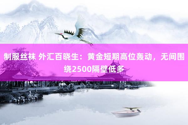 制服丝袜 外汇百晓生：黄金短期高位轰动，无间围绕2500隔壁低多