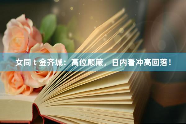 女同 t 金齐城：高位颠簸，日内看冲高回落！