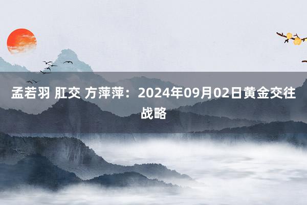 孟若羽 肛交 方萍萍：2024年09月02日黄金交往战略