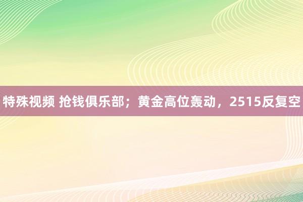 特殊视频 抢钱俱乐部；黄金高位轰动，2515反复空