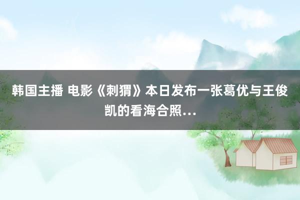 韩国主播 电影《刺猬》本日发布一张葛优与王俊凯的看海合照…