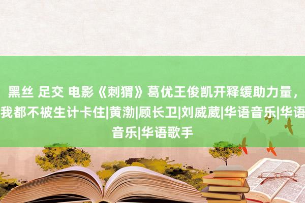 黑丝 足交 电影《刺猬》葛优王俊凯开释缓助力量，愿你我都不被生计卡住|黄渤|顾长卫|刘威葳|华语音乐|华语歌手