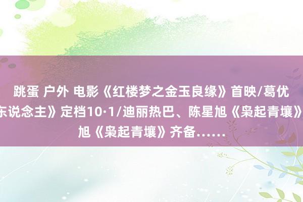 跳蛋 户外 电影《红楼梦之金玉良缘》首映/葛优《爆款好东说念主》定档10·1/迪丽热巴、陈星旭《枭起青壤》齐备……