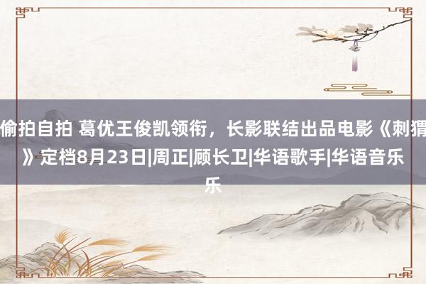 偷拍自拍 葛优王俊凯领衔，长影联结出品电影《刺猬》定档8月23日|周正|顾长卫|华语歌手|华语音乐