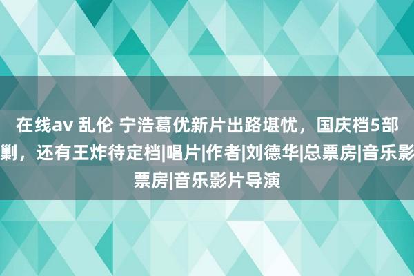 在线av 乱伦 宁浩葛优新片出路堪忧，国庆档5部电影会剿，还有王炸待定档|唱片|作者|刘德华|总票房|音乐影片导演