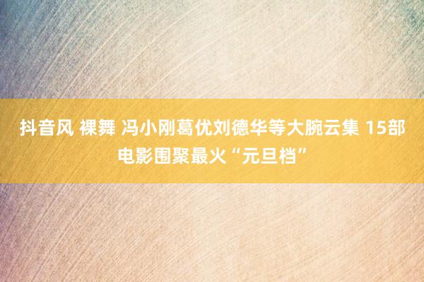 抖音风 裸舞 冯小刚葛优刘德华等大腕云集 15部电影围聚最火“元旦档”