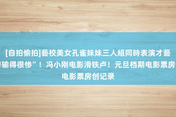 [自拍偷拍]藝校美女孔雀妹妹三人組同時表演才藝 “票房输得很惨”！冯小刚电影滑铁卢！元旦档期电影票房创记录