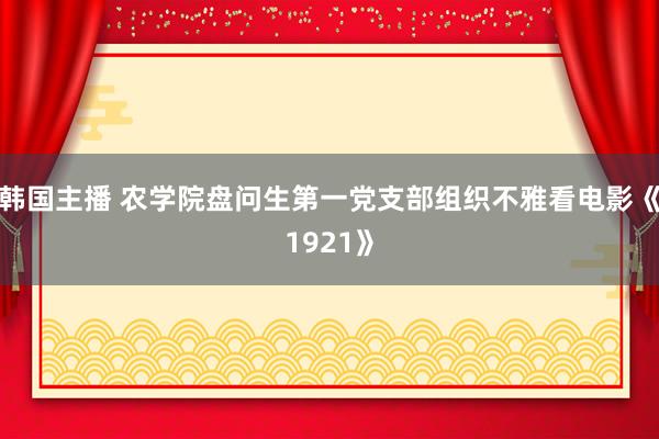 韩国主播 农学院盘问生第一党支部组织不雅看电影《1921》