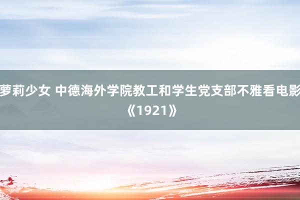 萝莉少女 中德海外学院教工和学生党支部不雅看电影《1921》